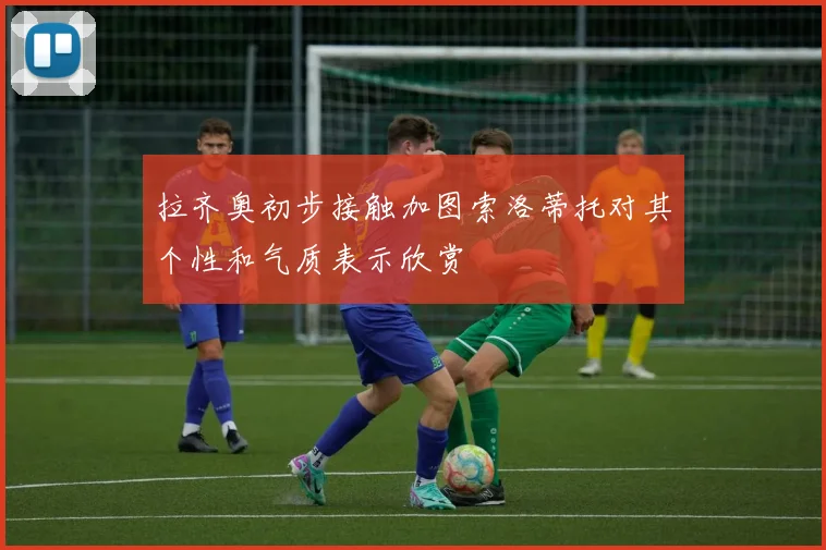 拉齐奥初步接触加图索洛蒂托对其个性和气质表示欣赏