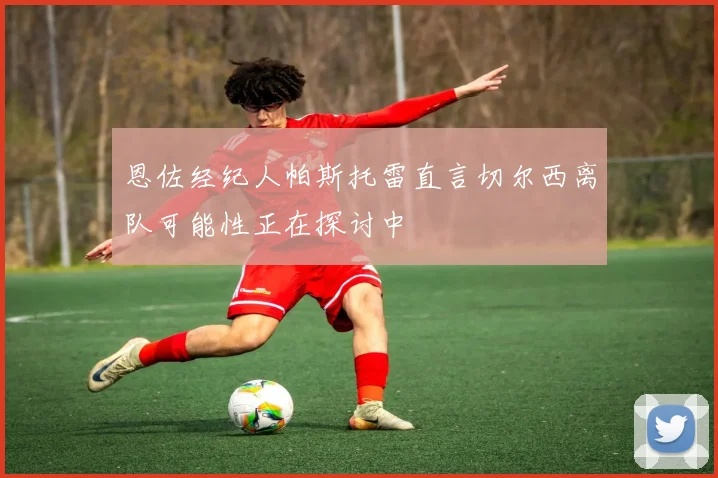 恩佐经纪人帕斯托雷直言切尔西离队可能性正在探讨中