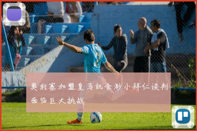 奥利塞加盟皇马机会渺小拜仁谈判面临巨大挑战