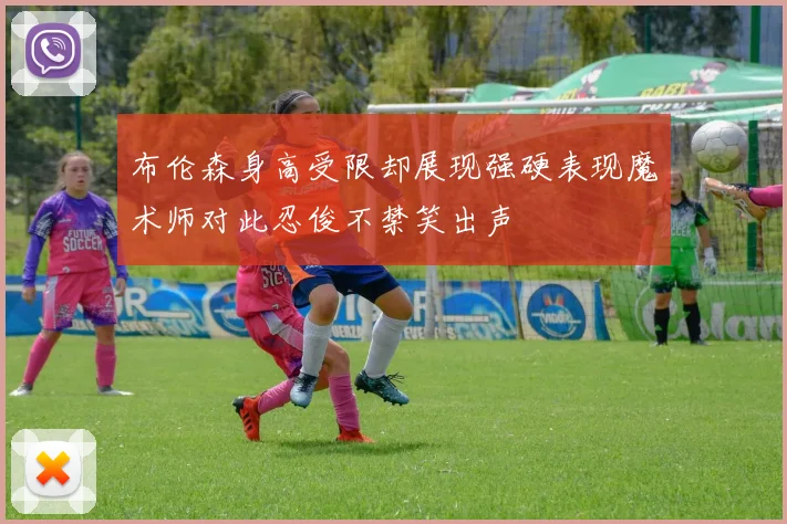 布伦森身高受限却展现强硬表现魔术师对此忍俊不禁笑出声