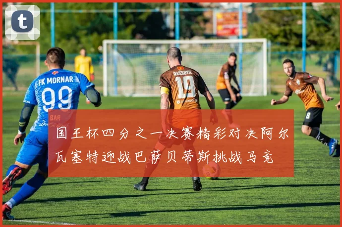 国王杯四分之一决赛精彩对决阿尔瓦塞特迎战巴萨贝蒂斯挑战马竞