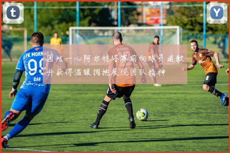 团结一心阿尔特塔赛前向球员道歉并获得温暖拥抱展现团队精神