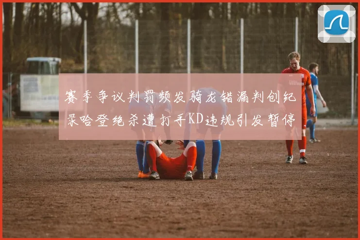 赛季争议判罚频发骑龙错漏判创纪录哈登绝杀遭打手KD违规引发暂停风波