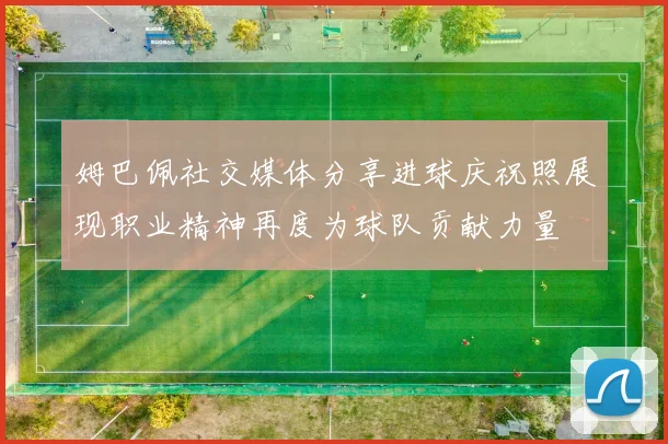 姆巴佩社交媒体分享进球庆祝照展现职业精神再度为球队贡献力量