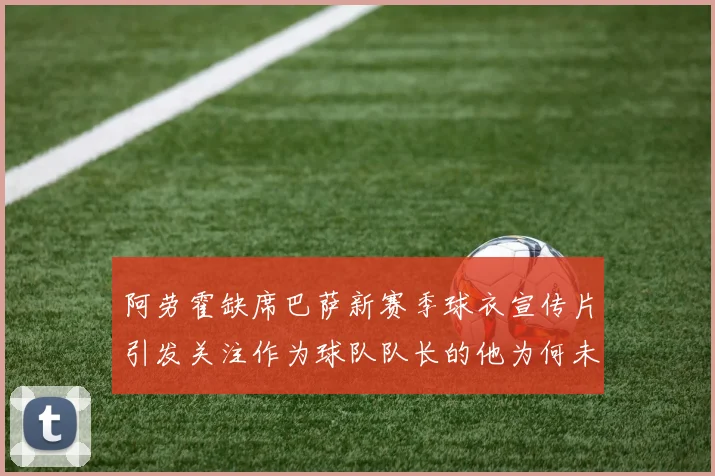 阿劳霍缺席巴萨新赛季球衣宣传片引发关注作为球队队长的他为何未现身