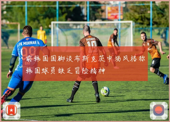 前韩国国脚谈布斯克茨中场风格称韩国球员缺乏冒险精神