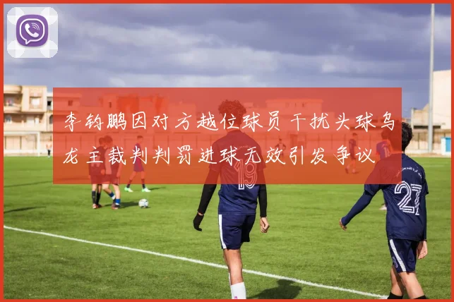 李钧鹏因对方越位球员干扰头球乌龙主裁判判罚进球无效引发争议