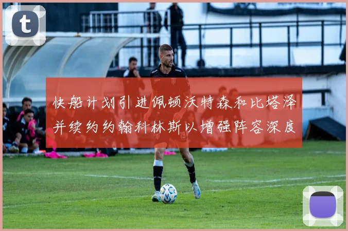 快船计划引进佩顿沃特森和比塔泽并续约约翰科林斯以增强阵容深度